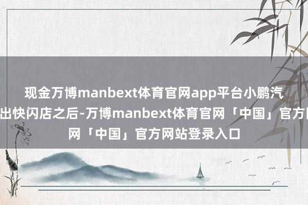 现金万博manbext体育官网app平台 小鹏汽车本年7月推出快闪店之后-万博manbext体育官网「中国」官方网站登录入口