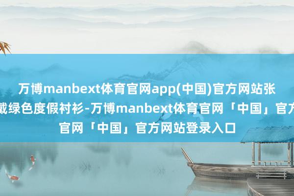 万博manbext体育官网app(中国)官方网站张嘉倪的父亲穿戴绿色度假衬衫-万博manbext体育官网「中国」官方网站登录入口