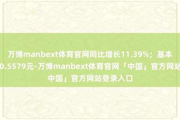 万博manbext体育官网同比增长11.39%;基本每股收益0.5579元-万博manbext体育官网「中国」官方网站登录入口