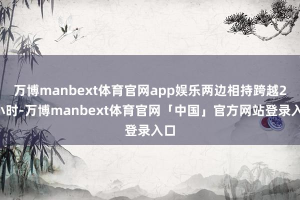 万博manbext体育官网app娱乐两边相持跨越24小时-万博manbext体育官网「中国」官方网站登录入口