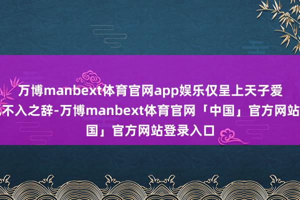 万博manbext体育官网app娱乐仅呈上天子爱听且无孔不入之辞-万博manbext体育官网「中国」官方网站登录入口