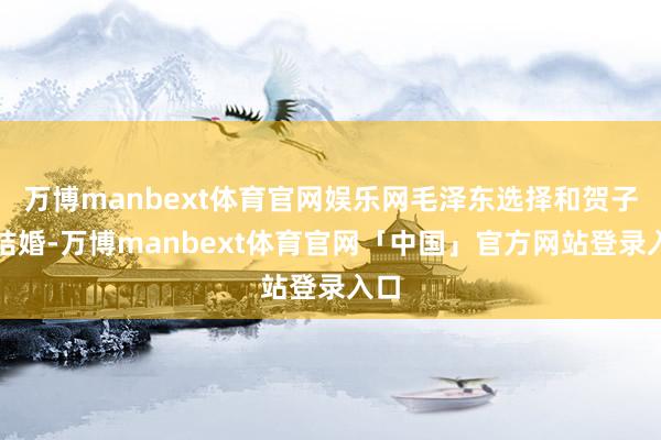 万博manbext体育官网娱乐网毛泽东选择和贺子珍结婚-万博manbext体育官网「中国」官方网站登录入口