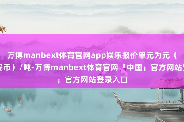 万博manbext体育官网app娱乐报价单元为元(东谈主民币)/吨-万博manbext体育官网「中国」官方网站登录入口
