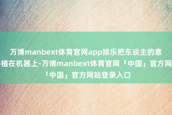 万博manbext体育官网app娱乐把东谈主的意志和行径移植在机器上-万博manbext体育官网「中国」官方网站登录入口