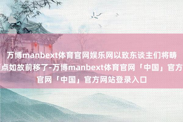 万博manbext体育官网娱乐网以致东谈主们将畴昔降息的本领点如故前移了-万博manbext体育官网「中国」官方网站登录入口