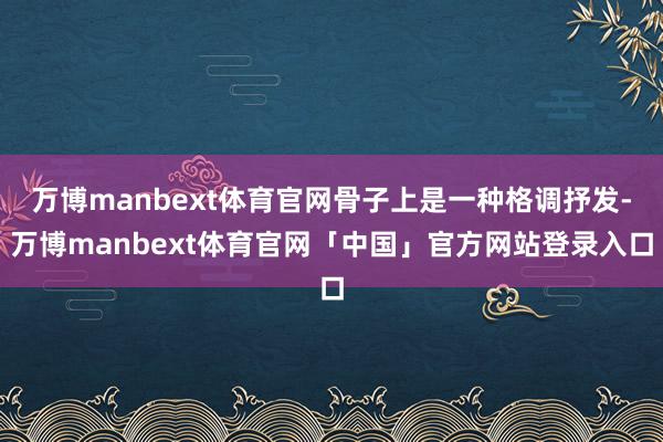 万博manbext体育官网骨子上是一种格调抒发-万博manbext体育官网「中国」官方网站登录入口
