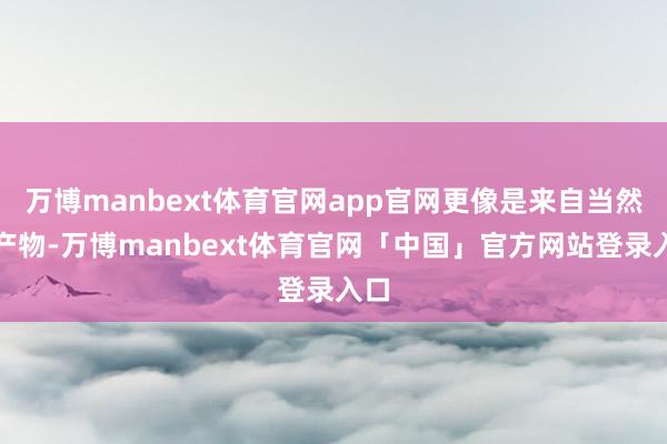 万博manbext体育官网app官网更像是来自当然的产物-万博manbext体育官网「中国」官方网站登录入口