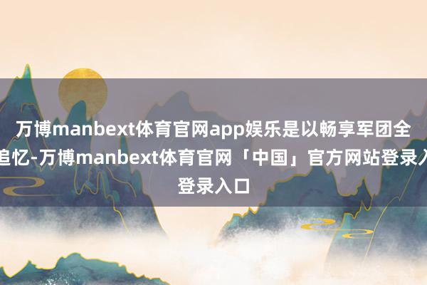 万博manbext体育官网app娱乐是以畅享军团全面追忆-万博manbext体育官网「中国」官方网站登录入口