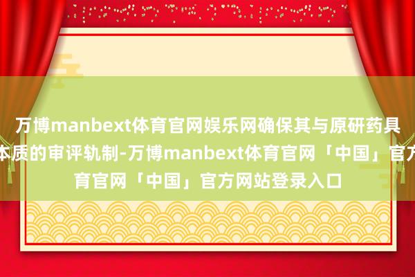 万博manbext体育官网娱乐网确保其与原研药具有交流疗效而本质的审评轨制-万博manbext体育官网「中国」官方网站登录入口