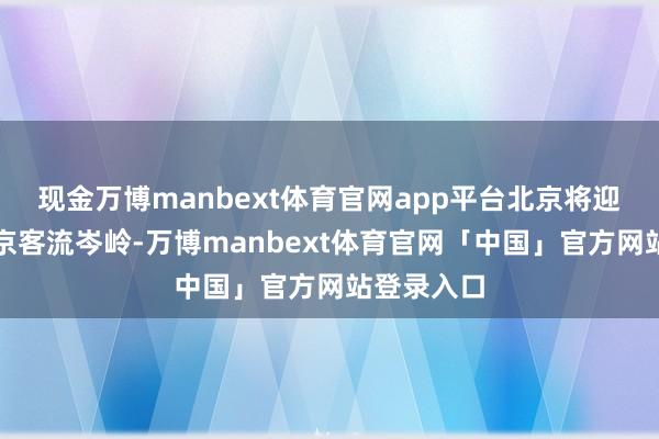 现金万博manbext体育官网app平台北京将迎来春运返京客流岑岭-万博manbext体育官网「中国」官方网站登录入口