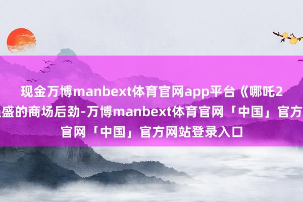 现金万博manbext体育官网app平台《哪吒2》已展现出强盛的商场后劲-万博manbext体育官网「中国」官方网站登录入口