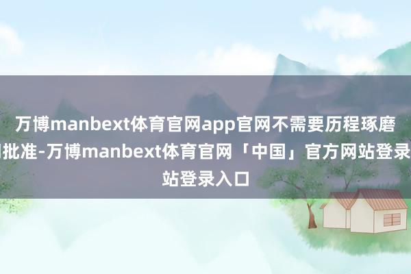 万博manbext体育官网app官网不需要历程琢磨部门批准-万博manbext体育官网「中国」官方网站登录入口