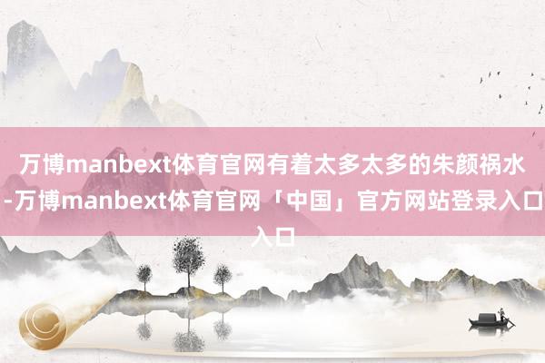 万博manbext体育官网有着太多太多的朱颜祸水-万博manbext体育官网「中国」官方网站登录入口