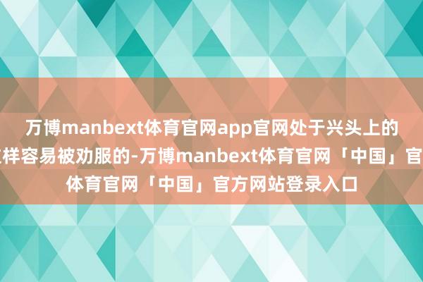 万博manbext体育官网app官网处于兴头上的燕王何处是有这样容易被劝服的-万博manbext体育官网「中国」官方网站登录入口