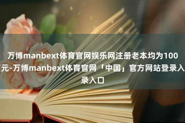 万博manbext体育官网娱乐网注册老本均为100万元-万博manbext体育官网「中国」官方网站登录入口