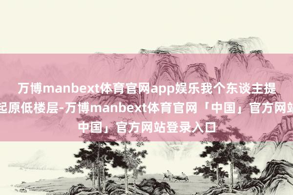 万博manbext体育官网app娱乐我个东谈主提倡你照旧起原低楼层-万博manbext体育官网「中国」官方网站登录入口