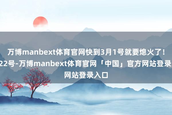 万博manbext体育官网快到3月1号就要熄火了！2月22号-万博manbext体育官网「中国」官方网站登录入口
