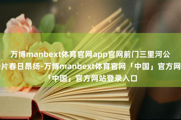 万博manbext体育官网app官网前门三里河公园呈现出一片春日昂扬-万博manbext体育官网「中国」官方网站登录入口