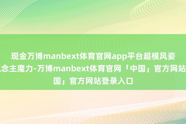 现金万博manbext体育官网app平台超模风姿和个东说念主魔力-万博manbext体育官网「中国」官方网站登录入口