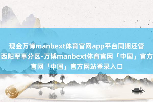 现金万博manbext体育官网app平台同期还管着川东军区的西阳军事分区-万博manbext体育官网「中国」官方网站登录入口