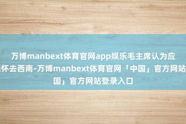 万博manbext体育官网app娱乐毛主席认为应该让彭德怀去西南-万博manbext体育官网「中国」官方网站登录入口