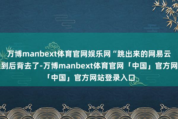万博manbext体育官网娱乐网“跳出来的网易云告白脖子扭到后背去了-万博manbext体育官网「中国」官方网站登录入口