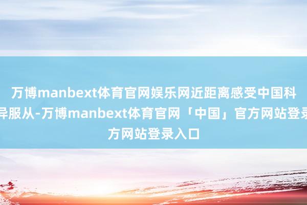 万博manbext体育官网娱乐网近距离感受中国科技立异服从-万博manbext体育官网「中国」官方网站登录入口