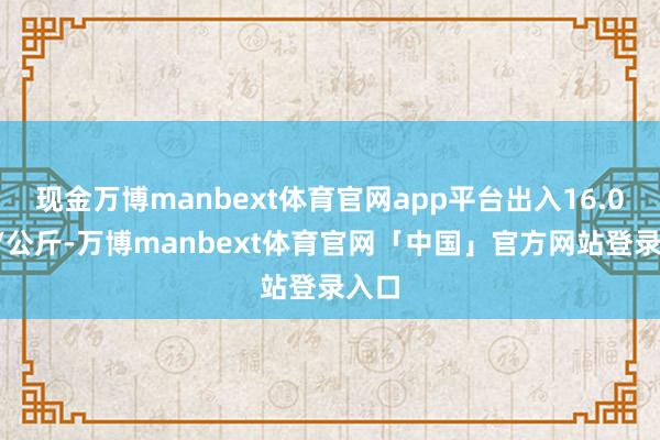现金万博manbext体育官网app平台出入16.00元/公斤-万博manbext体育官网「中国」官方网站登录入口