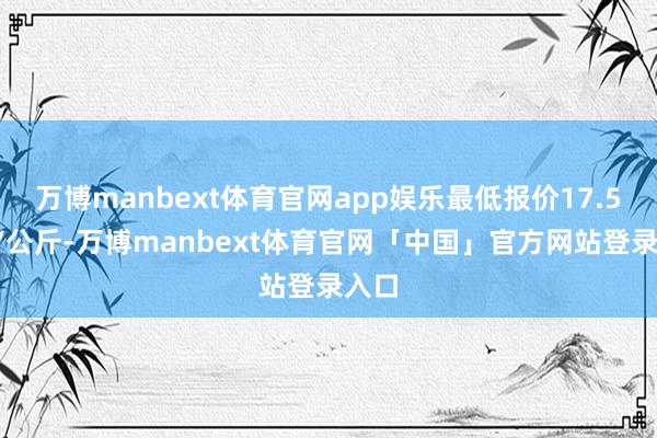 万博manbext体育官网app娱乐最低报价17.50元/公斤-万博manbext体育官网「中国」官方网站登录入口