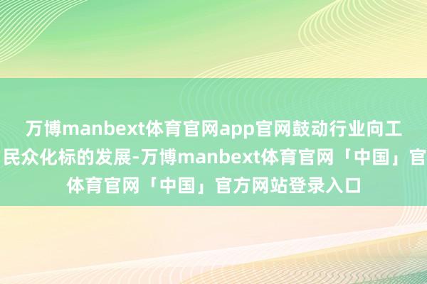 万博manbext体育官网app官网鼓动行业向工业化、杰作化、民众化标的发展-万博manbext体育官网「中国」官方网站登录入口