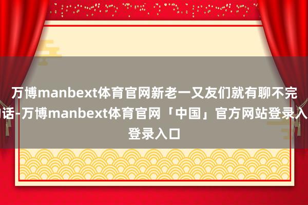 万博manbext体育官网新老一又友们就有聊不完的话-万博manbext体育官网「中国」官方网站登录入口