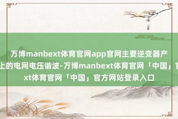 万博manbext体育官网app官网主要逆变器产物可搪塞30种以上的电网电压谐波-万博manbext体育官网「中国」官方网站登录入口
