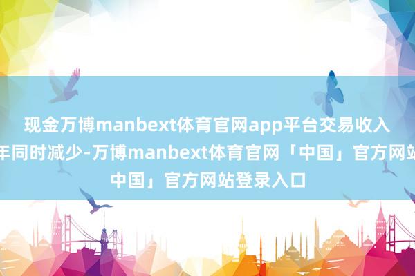 现金万博manbext体育官网app平台交易收入本期较上年同时减少-万博manbext体育官网「中国」官方网站登录入口