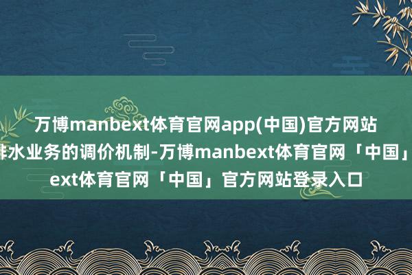 万博manbext体育官网app(中国)官方网站　　问题2求教公司供排水业务的调价机制-万博manbext体育官网「中国」官方网站登录入口
