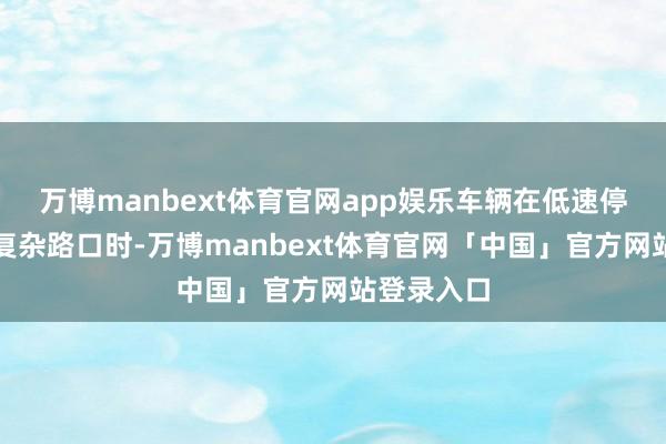 万博manbext体育官网app娱乐车辆在低速停车或通过复杂路口时-万博manbext体育官网「中国」官方网站登录入口