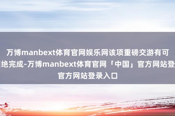 万博manbext体育官网娱乐网该项重磅交游有可能被回绝完成-万博manbext体育官网「中国」官方网站登录入口