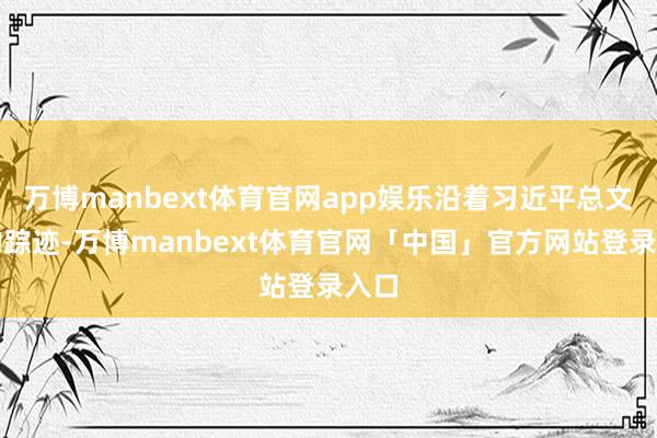 万博manbext体育官网app娱乐沿着习近平总文牍的踪迹-万博manbext体育官网「中国」官方网站登录入口