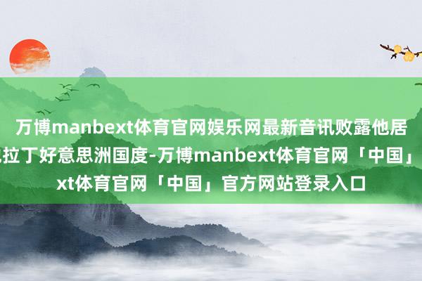 万博manbext体育官网娱乐网最新音讯败露他居住在墨西哥或其他拉丁好意思洲国度-万博manbext体育官网「中国」官方网站登录入口