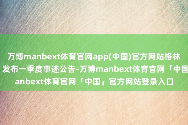 万博manbext体育官网app(中国)官方网站格林精密（300968.SZ）发布一季度事迹公告-万博manbext体育官网「中国」官方网站登录入口