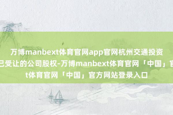 万博manbext体育官网app官网杭州交通投资集团仍握有前期已受让的公司股权-万博manbext体育官网「中国」官方网站登录入口