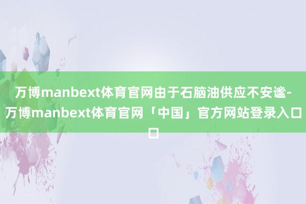 万博manbext体育官网由于石脑油供应不安谧-万博manbext体育官网「中国」官方网站登录入口