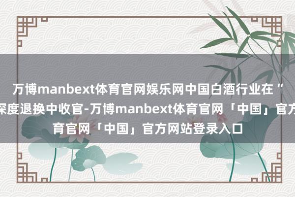 万博manbext体育官网娱乐网中国白酒行业在“量价皆跌”的深度退换中收官-万博manbext体育官网「中国」官方网站登录入口