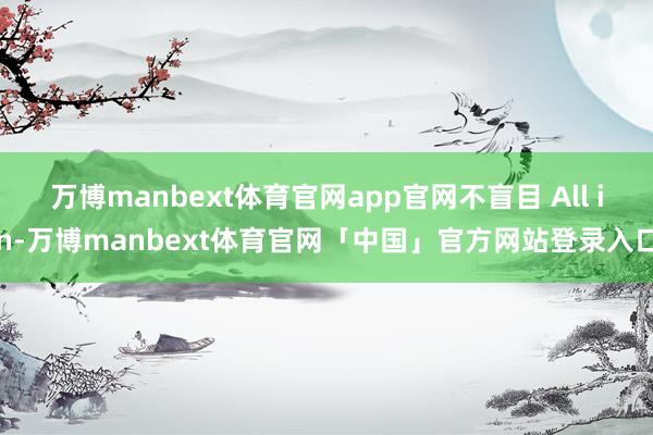 万博manbext体育官网app官网不盲目 All in-万博manbext体育官网「中国」官方网站登录入口