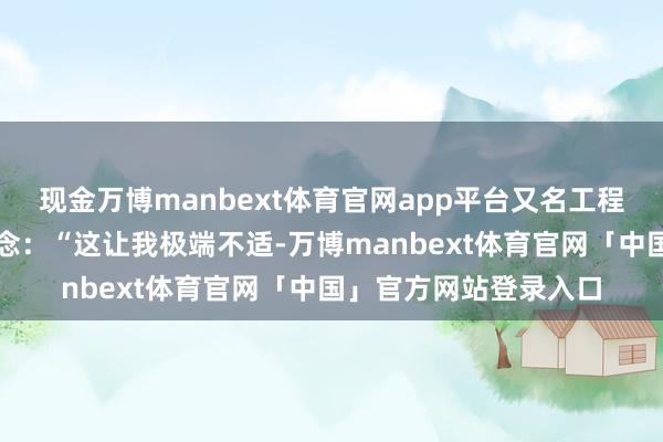 现金万博manbext体育官网app平台又名工程司理针对该公告写说念：“这让我极端不适-万博manbext体育官网「中国」官方网站登录入口