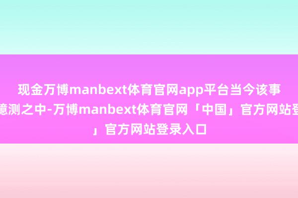 现金万博manbext体育官网app平台当今该事项正在臆测之中-万博manbext体育官网「中国」官方网站登录入口