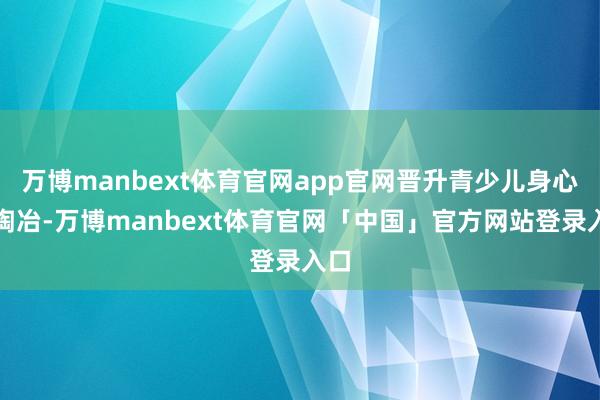 万博manbext体育官网app官网晋升青少儿身心全陶冶-万博manbext体育官网「中国」官方网站登录入口