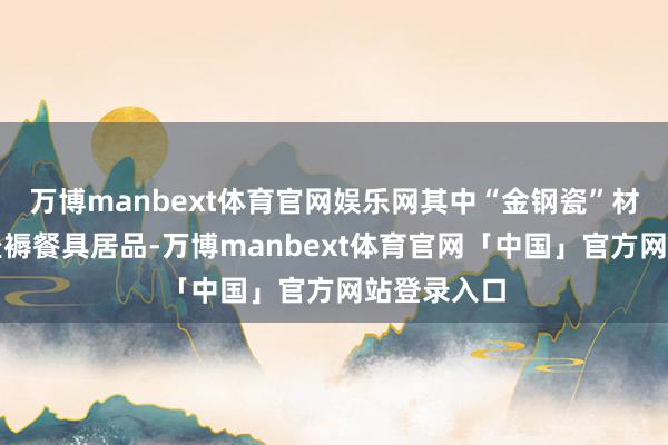 万博manbext体育官网娱乐网其中“金钢瓷”材料仅用于坐褥餐具居品-万博manbext体育官网「中国」官方网站登录入口