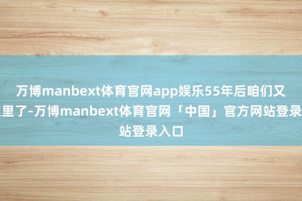 万博manbext体育官网app娱乐55年后咱们又在这里了-万博manbext体育官网「中国」官方网站登录入口