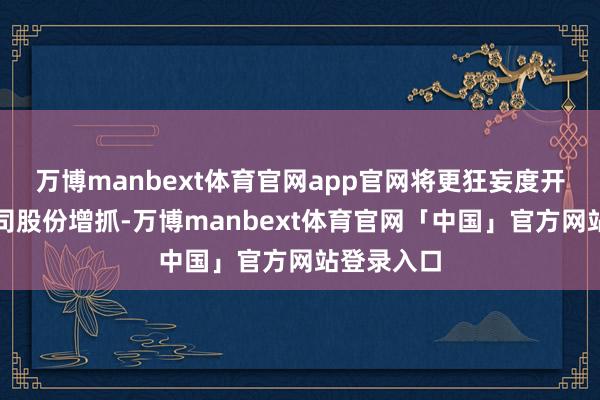万博manbext体育官网app官网将更狂妄度开展上市公司股份增抓-万博manbext体育官网「中国」官方网站登录入口