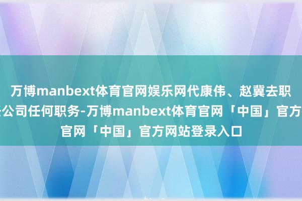 万博manbext体育官网娱乐网代康伟、赵冀去职后将不再担任公司任何职务-万博manbext体育官网「中国」官方网站登录入口
